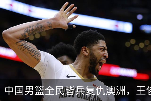 中国男篮全民皆兵复仇澳洲，王俊杰23+6闪耀全场 赵继伟王者归来！