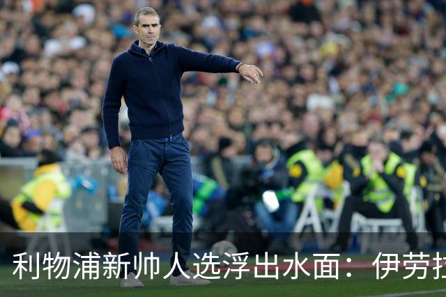 利物浦新帅人选浮出水面：伊劳拉会谈即将启动，未来将如何发展？