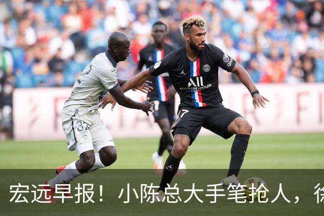 宏远早报！小陈总大手笔抢人，徐杰将拿顶薪，周鹏归队职务曝光！