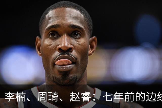 李楠、周琦、赵睿：七年前的边线球遗憾重现，愿历史不再翻车