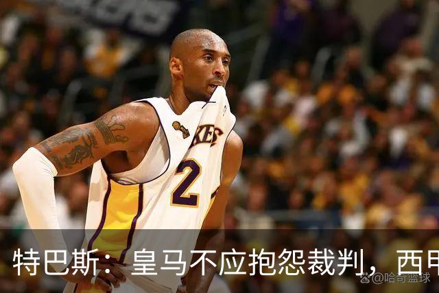特巴斯：皇马不应抱怨裁判，西甲国际化之路的挑战与机遇