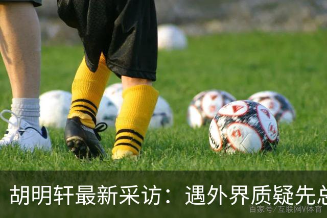 胡明轩最新采访：遇外界质疑先总结自身，膝盖劳损两年没休息时间