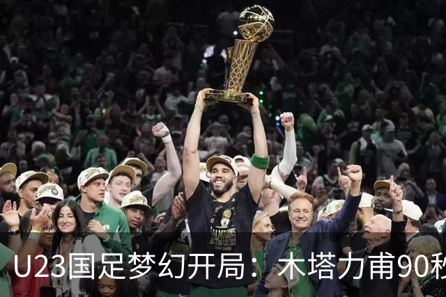 U23国足梦幻开局：木塔力甫90秒进球，对手乌龙增辉，全队喜迎胜利